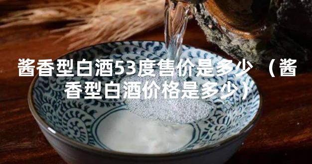 酱香型白酒53度售价是多少 （酱香型白酒价格是多少）